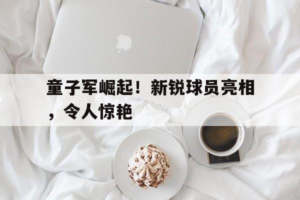 童子军崛起！新锐球员亮相，令人惊艳